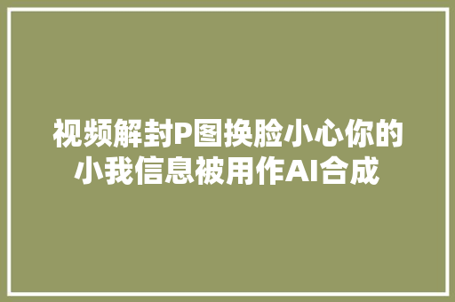 视频解封P图换脸小心你的小我信息被用作AI合成