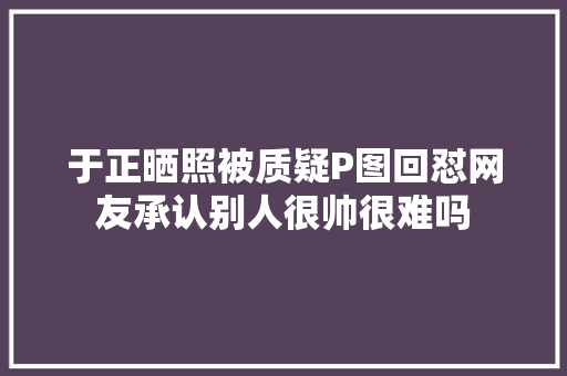 于正晒照被质疑P图回怼网友承认别人很帅很难吗