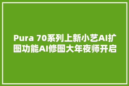 Pura 70系列上新小艺AI扩图功能AI修图大年夜师开启魔幻新体验