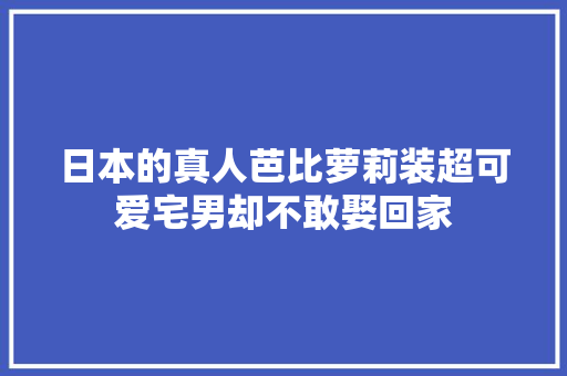 日本的真人芭比萝莉装超可爱宅男却不敢娶回家