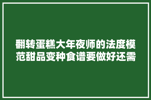 翻转蛋糕大年夜师的法度模范甜品变种食谱要做好还需要留心更多细节