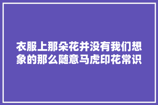 衣服上那朵花并没有我们想象的那么随意马虎印花常识之我见