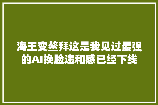 海王变鳌拜这是我见过最强的AI换脸违和感已经下线