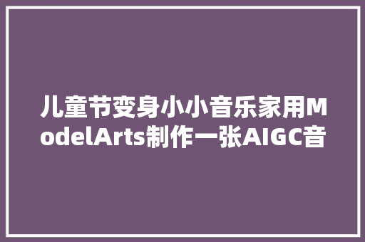 儿童节变身小小音乐家用ModelArts制作一张AIGC音乐专辑