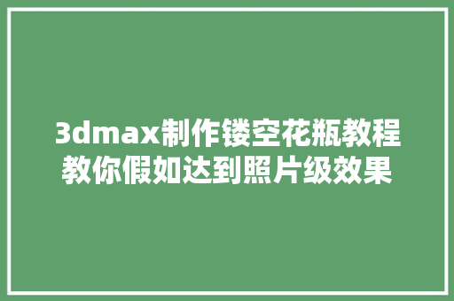 3dmax制作镂空花瓶教程教你假如达到照片级效果