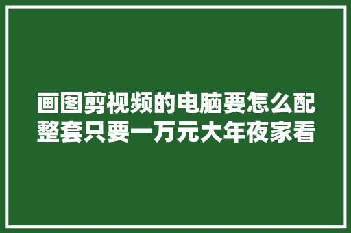 画图剪视频的电脑要怎么配整套只要一万元大年夜家看看贵不贵