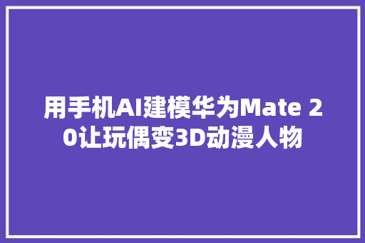 用手机AI建模华为Mate 20让玩偶变3D动漫人物