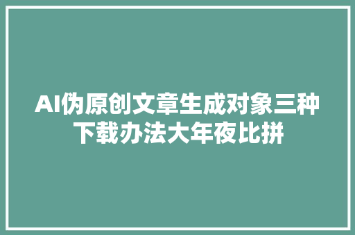 AI伪原创文章生成对象三种下载办法大年夜比拼