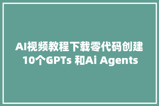 AI视频教程下载零代码创建10个GPTs 和Ai Agents