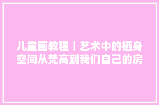 儿童画教程｜艺术中的栖身空间从梵高到我们自己的房间