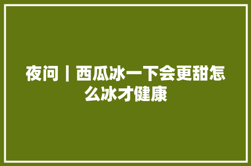 夜问｜西瓜冰一下会更甜怎么冰才健康