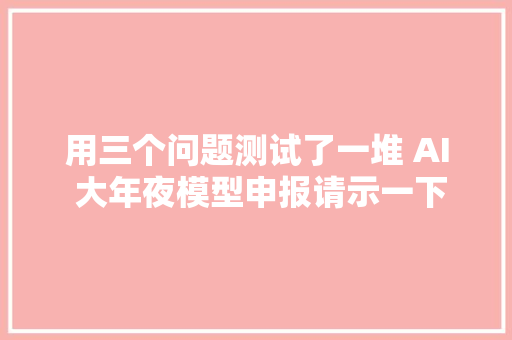 用三个问题测试了一堆 AI 大年夜模型申报请示一下最新成果