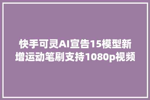 快手可灵AI宣告15模型新增运动笔刷支持1080p视频