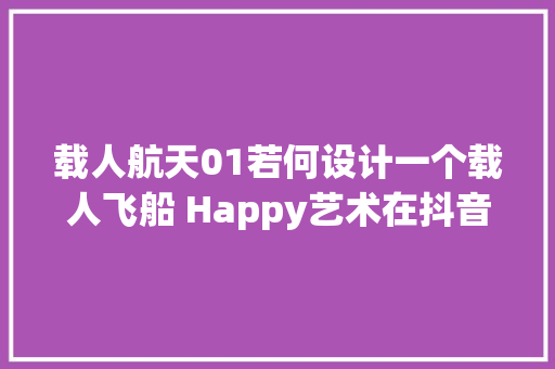 载人航天01若何设计一个载人飞船 Happy艺术在抖音