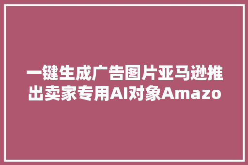 一键生成广告图片亚马逊推出卖家专用AI对象Amazon Ad