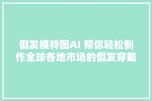 假发模特图AI 帮你轻松制作全球各地市场的假发穿戴图