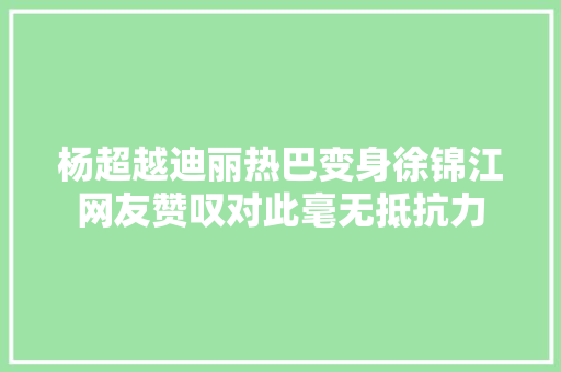 杨超越迪丽热巴变身徐锦江网友赞叹对此毫无抵抗力