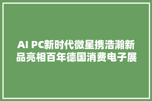 AI PC新时代微星携浩瀚新品亮相百年德国消费电子展会IFA