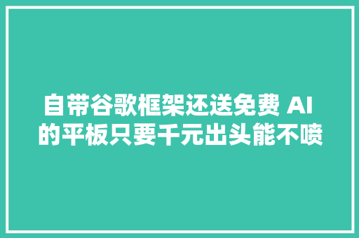 自带谷歌框架还送免费 AI 的平板只要千元出头能不喷鼻香