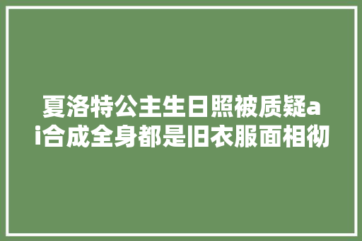 夏洛特公主生日照被质疑ai合成全身都是旧衣服面相彻底变革