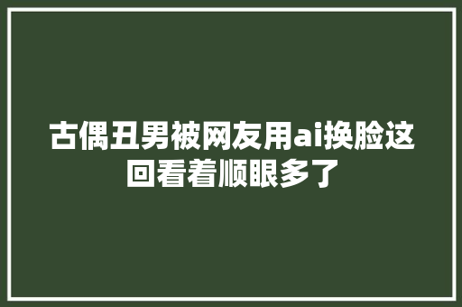 古偶丑男被网友用ai换脸这回看着顺眼多了