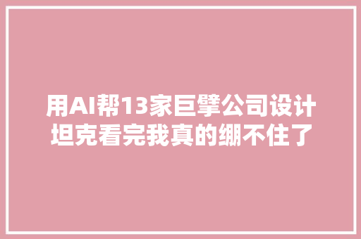 用AI帮13家巨擘公司设计坦克看完我真的绷不住了