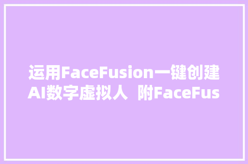 运用FaceFusion一键创建AI数字虚拟人  附FaceFusion一键包下载