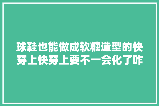 球鞋也能做成软糖造型的快穿上快穿上要不一会化了咋整