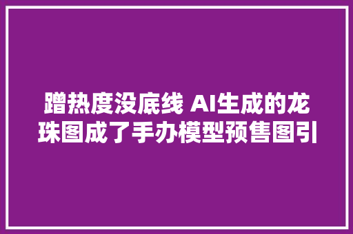 蹭热度没底线 AI生成的龙珠图成了手办模型预售图引谈论