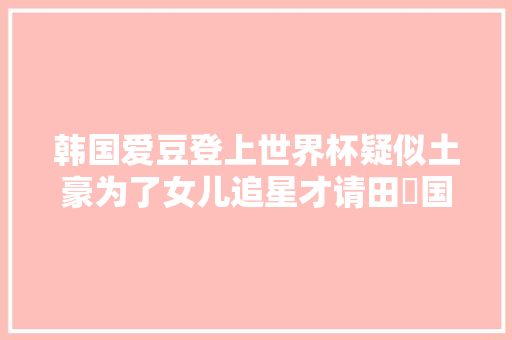 韩国爱豆登上世界杯疑似土豪为了女儿追星才请田柾国参加