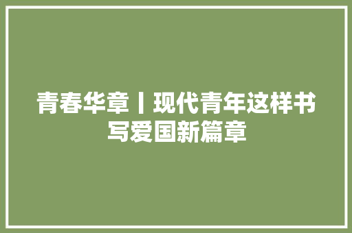 青春华章丨现代青年这样书写爱国新篇章