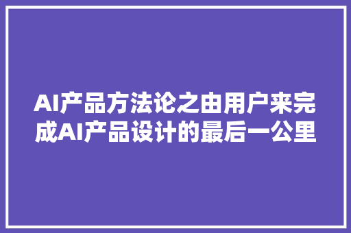 AI产品方法论之由用户来完成AI产品设计的最后一公里