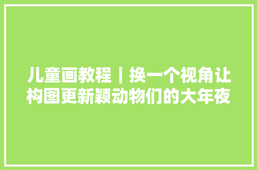 儿童画教程｜换一个视角让构图更新颖动物们的大年夜合照