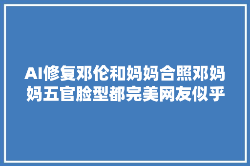 AI修复邓伦和妈妈合照邓妈妈五官脸型都完美网友似乎毛晓彤