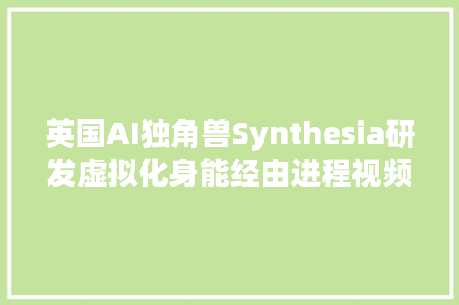 英国AI独角兽Synthesia研发虚拟化身能经由进程视频开展新员工培训