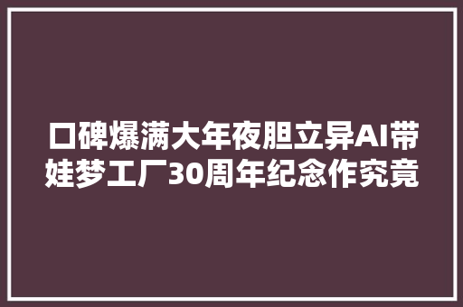 口碑爆满大年夜胆立异AI带娃梦工厂30周年纪念作究竟好在哪