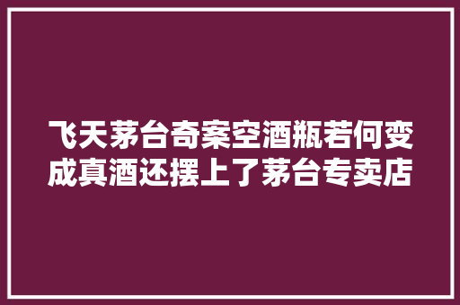 飞天茅台奇案空酒瓶若何变成真酒还摆上了茅台专卖店