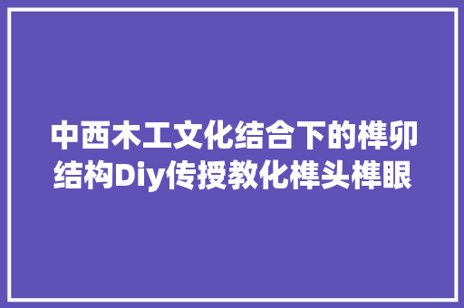 中西木工文化结合下的榫卯结构Diy传授教化榫头榫眼接合