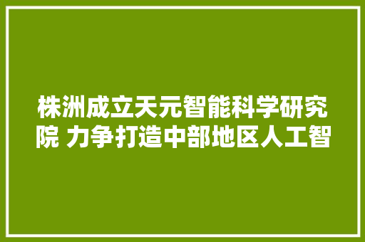 株洲成立天元智能科学研究院 力争打造中部地区人工智能立异孵化新高地