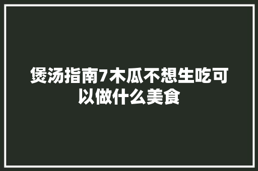 煲汤指南7木瓜不想生吃可以做什么美食