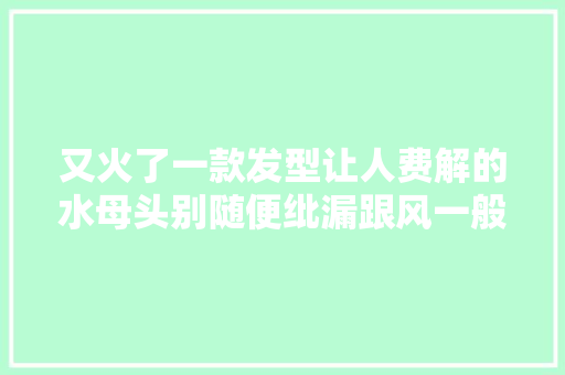 又火了一款发型让人费解的水母头别随便纰漏跟风一般人驾驭不住