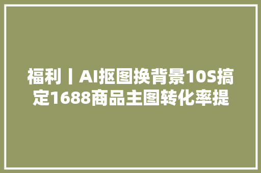 福利丨AI抠图换背景10S搞定1688商品主图转化率提高5倍