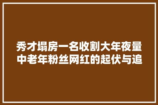 秀才塌房一名收割大年夜量中老年粉丝网红的起伏与追问