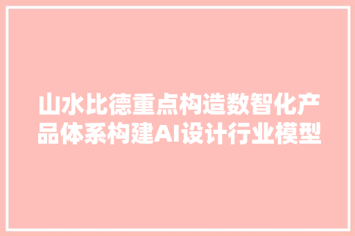 山水比德重点构造数智化产品体系构建AI设计行业模型打造数字科技新生态