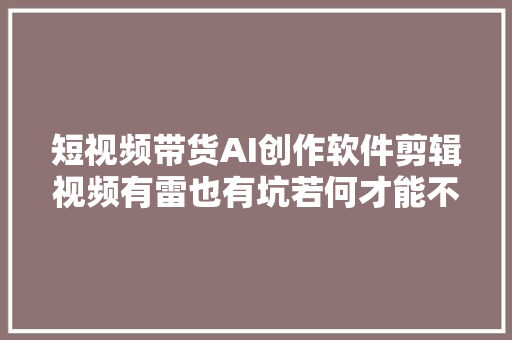 短视频带货AI创作软件剪辑视频有雷也有坑若何才能不上当