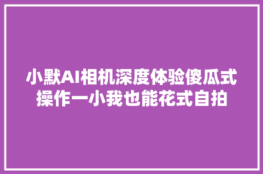 小默AI相机深度体验傻瓜式操作一小我也能花式自拍