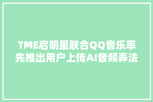 TME启明星联合QQ音乐率先推出用户上传AI音频弄法