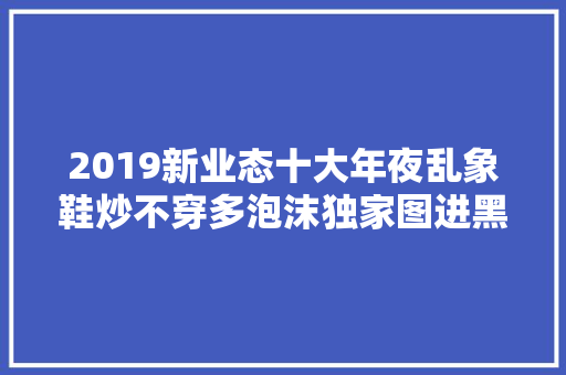 2019新业态十大年夜乱象鞋炒不穿多泡沫独家图进黑洞