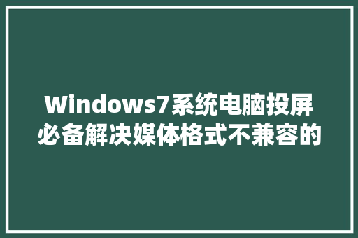 Windows7系统电脑投屏必备解决媒体格式不兼容的专业软件指南