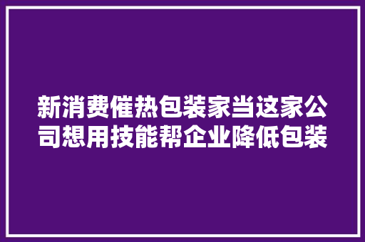 新消费催热包装家当这家公司想用技能帮企业降低包装设计成本